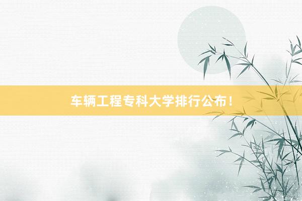 车辆工程专科大学排行公布！