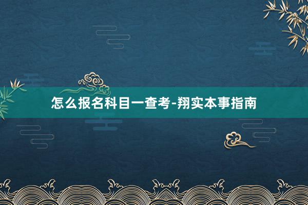怎么报名科目一查考-翔实本事指南