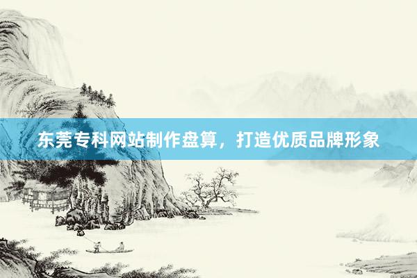 东莞专科网站制作盘算，打造优质品牌形象
