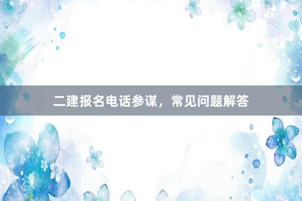 二建报名电话参谋，常见问题解答