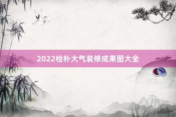 2022检朴大气装修成果图大全