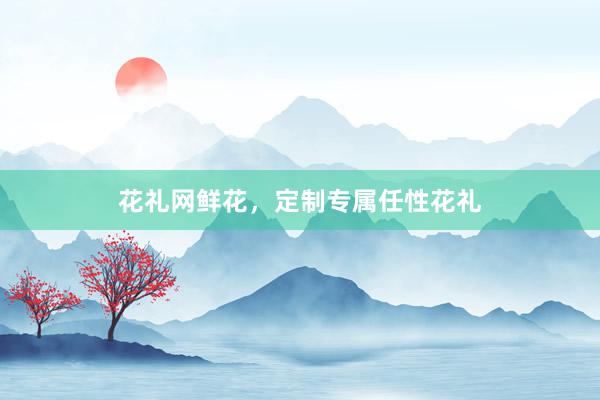 花礼网鲜花，定制专属任性花礼