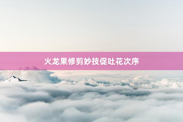 火龙果修剪妙技促吐花次序