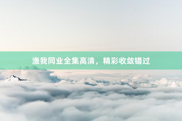 渔我同业全集高清，精彩收敛错过